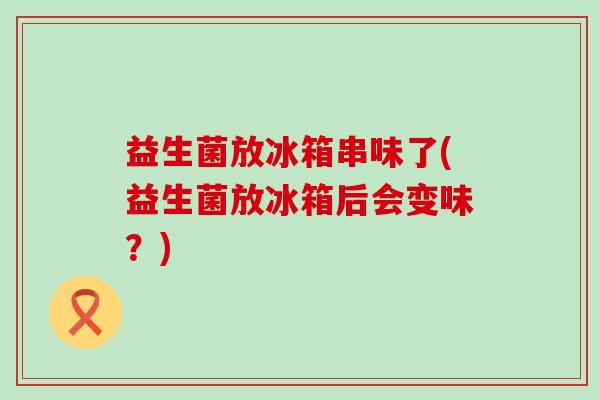 益生菌放冰箱串味了(益生菌放冰箱后会变味？)