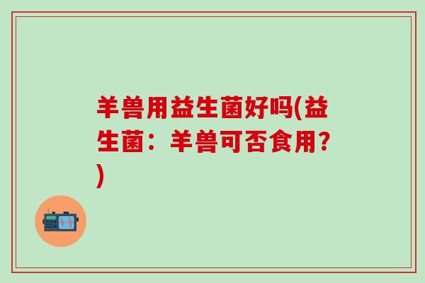 羊兽用益生菌好吗(益生菌：羊兽可否食用？)