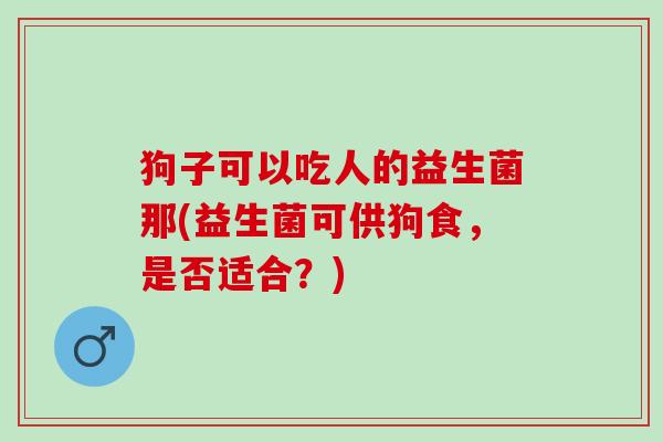狗子可以吃人的益生菌那(益生菌可供狗食，是否适合？)