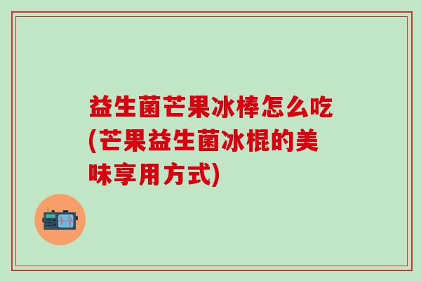 益生菌芒果冰棒怎么吃(芒果益生菌冰棍的美味享用方式)