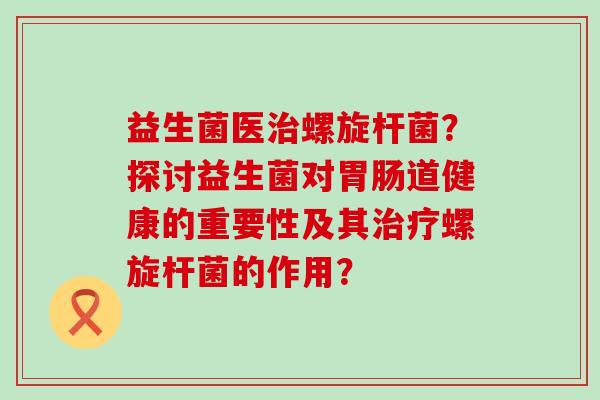 益生菌医螺旋杆菌？探讨益生菌对道健康的重要性及其螺旋杆菌的作用？