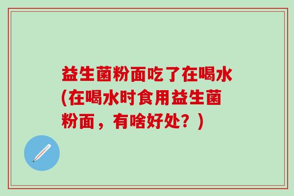 益生菌粉面吃了在喝水(在喝水时食用益生菌粉面，有啥好处？)