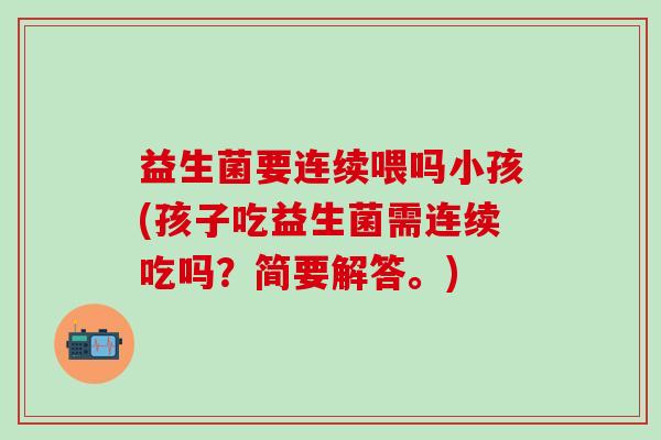 益生菌要连续喂吗小孩(孩子吃益生菌需连续吃吗？简要解答。)