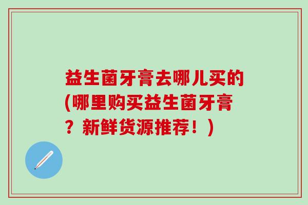 益生菌牙膏去哪儿买的(哪里购买益生菌牙膏？新鲜货源推荐！)