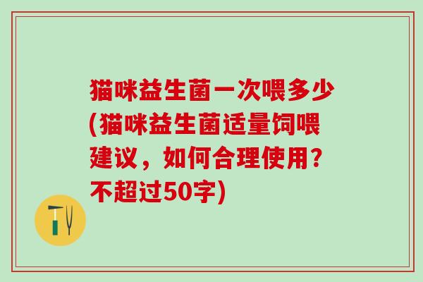 猫咪益生菌一次喂多少(猫咪益生菌适量饲喂建议，如何合理使用？不超过50字)