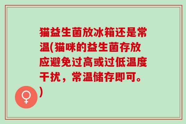 猫益生菌放冰箱还是常温(猫咪的益生菌存放应避免过高或过低温度干扰，常温储存即可。)