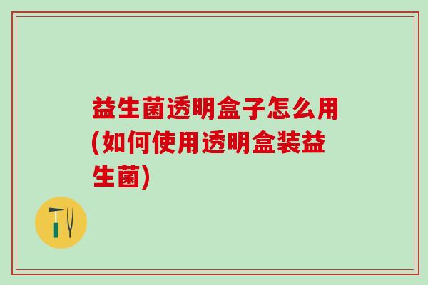 益生菌透明盒子怎么用(如何使用透明盒装益生菌)