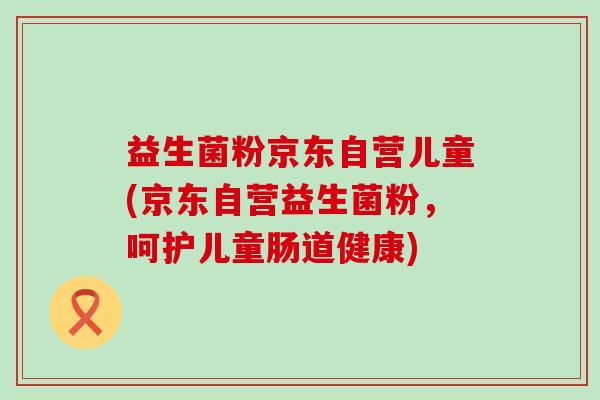 益生菌粉京东自营儿童(京东自营益生菌粉，呵护儿童肠道健康)