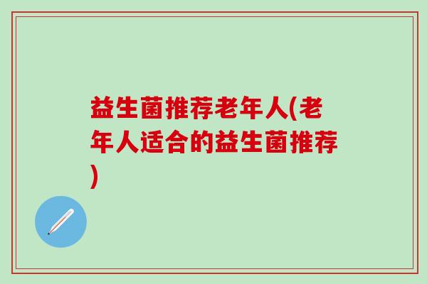 益生菌推荐老年人(老年人适合的益生菌推荐)