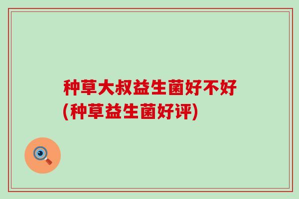 种草大叔益生菌好不好(种草益生菌好评)