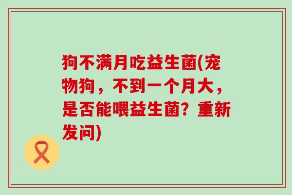 狗不满月吃益生菌(宠物狗，不到一个月大，是否能喂益生菌？重新发问)