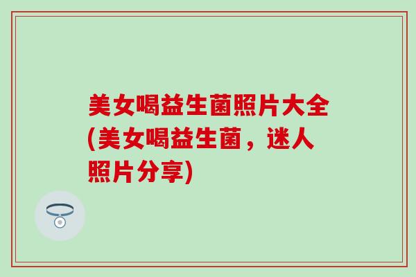 美女喝益生菌照片大全(美女喝益生菌，迷人照片分享)