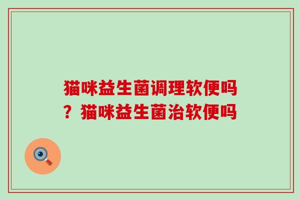 猫咪益生菌调理软便吗？猫咪益生菌软便吗
