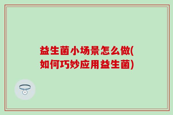益生菌小场景怎么做(如何巧妙应用益生菌)