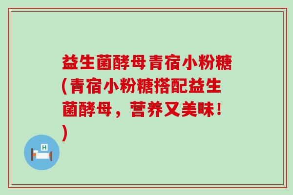 益生菌酵母青宿小粉糖(青宿小粉糖搭配益生菌酵母，营养又美味！)