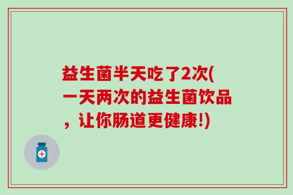 益生菌半天吃了2次(一天两次的益生菌饮品，让你肠道更健康!)