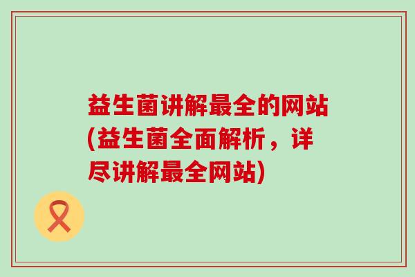 益生菌讲解全的网站(益生菌全面解析，详尽讲解全网站)