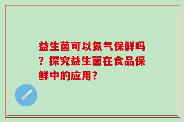 益生菌可以氮气保鲜吗？探究益生菌在食品保鲜中的应用？