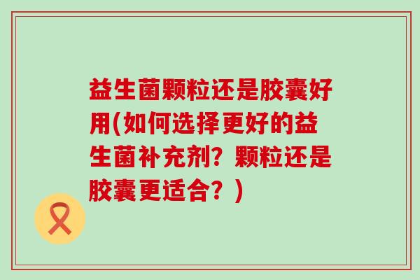 益生菌颗粒还是胶囊好用(如何选择更好的益生菌补充剂？颗粒还是胶囊更适合？)