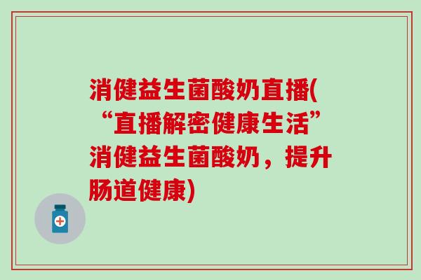 消健益生菌酸奶直播(“直播解密健康生活”消健益生菌酸奶，提升肠道健康)