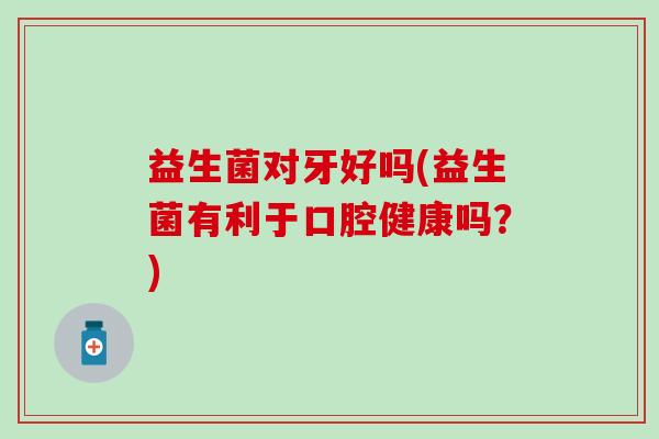 益生菌对牙好吗(益生菌有利于口腔健康吗？)
