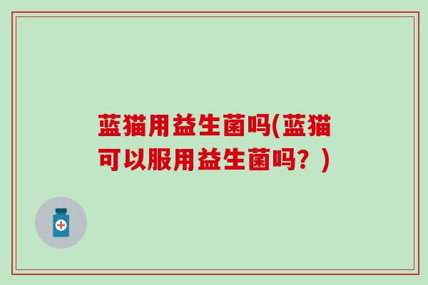 蓝猫用益生菌吗(蓝猫可以服用益生菌吗？)
