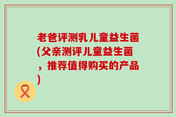 老爸评测乳儿童益生菌(父亲测评儿童益生菌，推荐值得购买的产品)