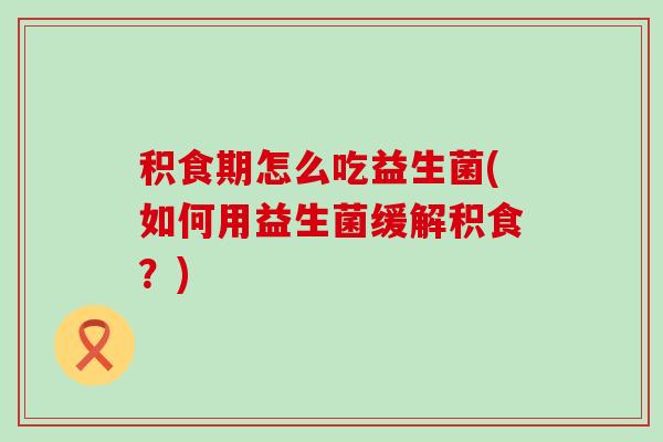 积食期怎么吃益生菌(如何用益生菌缓解积食？)