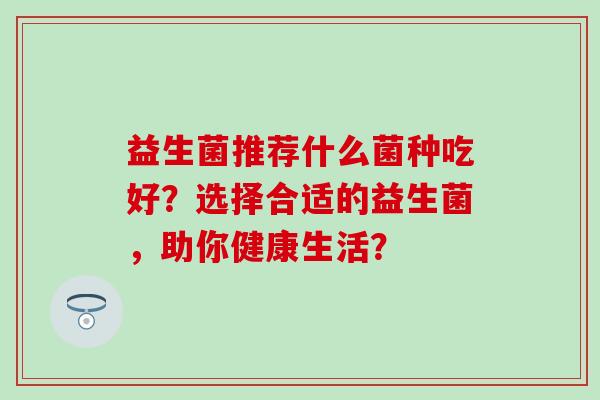 益生菌推荐什么菌种吃好？选择合适的益生菌，助你健康生活？