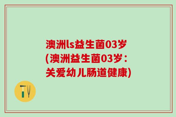 澳洲ls益生菌03岁(澳洲益生菌03岁：关爱幼儿肠道健康)