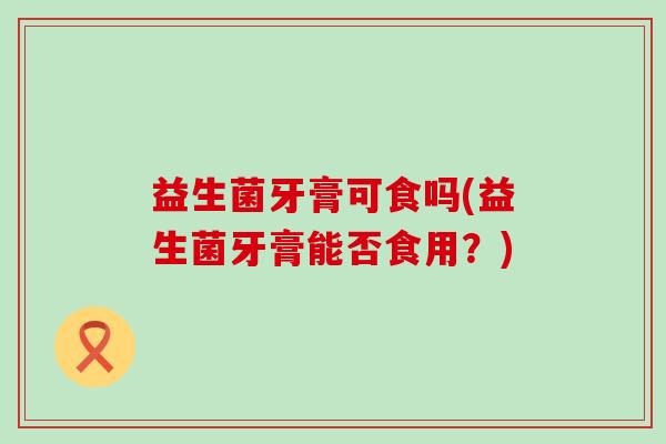 益生菌牙膏可食吗(益生菌牙膏能否食用？)