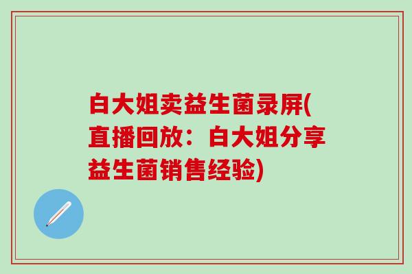 白大姐卖益生菌录屏(直播回放：白大姐分享益生菌销售经验)