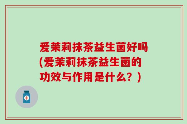 爱茉莉抹茶益生菌好吗(爱茉莉抹茶益生菌的功效与作用是什么？)