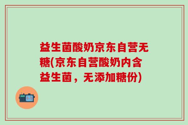 益生菌酸奶京东自营无糖(京东自营酸奶内含益生菌，无添加糖份)