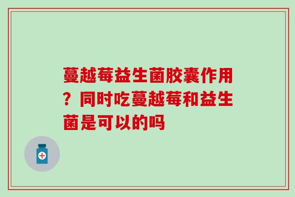 蔓越莓益生菌胶囊作用？同时吃蔓越莓和益生菌是可以的吗