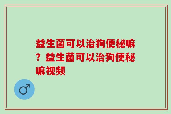 益生菌可以狗嘛？益生菌可以狗嘛视频
