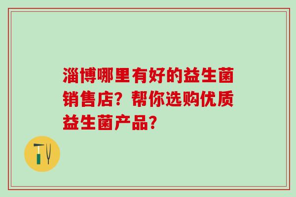 淄博哪里有好的益生菌销售店？帮你选购优质益生菌产品？