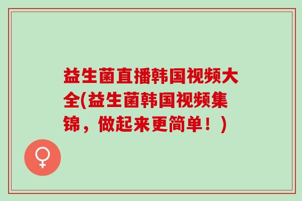 益生菌直播韩国视频大全(益生菌韩国视频集锦，做起来更简单！)