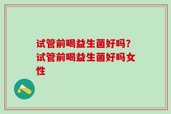 试管前喝益生菌好吗？试管前喝益生菌好吗女性