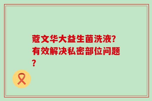 蔻文华大益生菌洗液？有效解决私密部位问题？