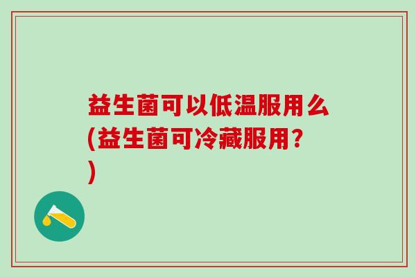 益生菌可以低温服用么(益生菌可冷藏服用？)