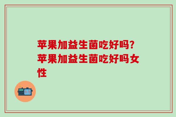 苹果加益生菌吃好吗？苹果加益生菌吃好吗女性