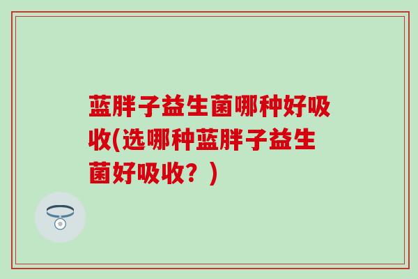 蓝胖子益生菌哪种好吸收(选哪种蓝胖子益生菌好吸收？)