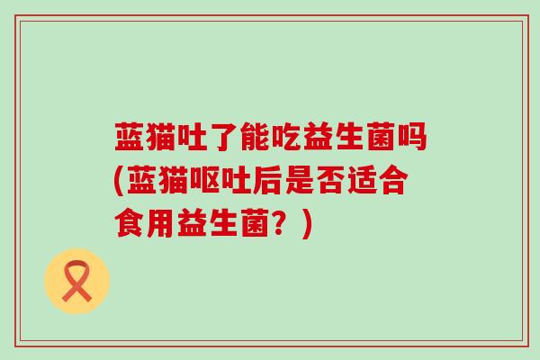 蓝猫吐了能吃益生菌吗(蓝猫后是否适合食用益生菌？)