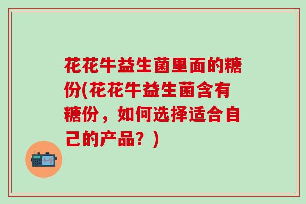 花花牛益生菌里面的糖份(花花牛益生菌含有糖份，如何选择适合自己的产品？)