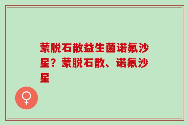 蒙脱石散益生菌诺氟沙星？蒙脱石散、诺氟沙星