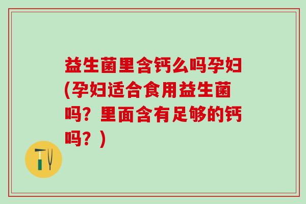 益生菌里含钙么吗孕妇(孕妇适合食用益生菌吗？里面含有足够的钙吗？)