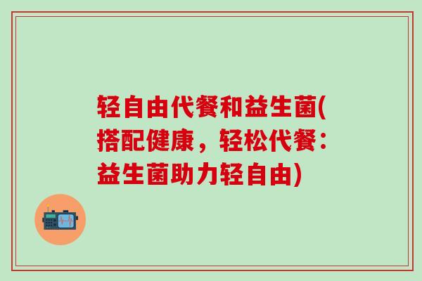 轻自由代餐和益生菌(搭配健康，轻松代餐：益生菌助力轻自由)