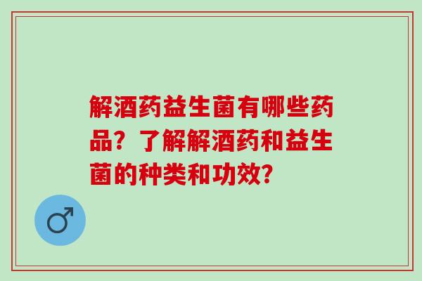 解酒药益生菌有哪些药品？了解解酒药和益生菌的种类和功效？