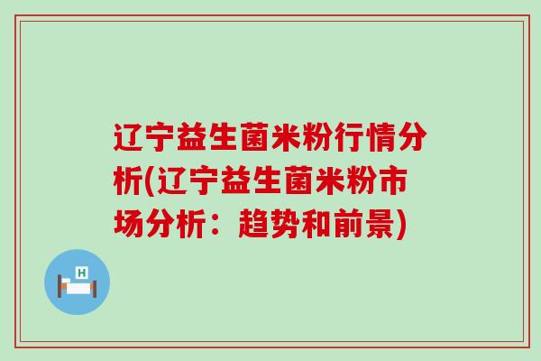 辽宁益生菌米粉行情分析(辽宁益生菌米粉市场分析：趋势和前景)